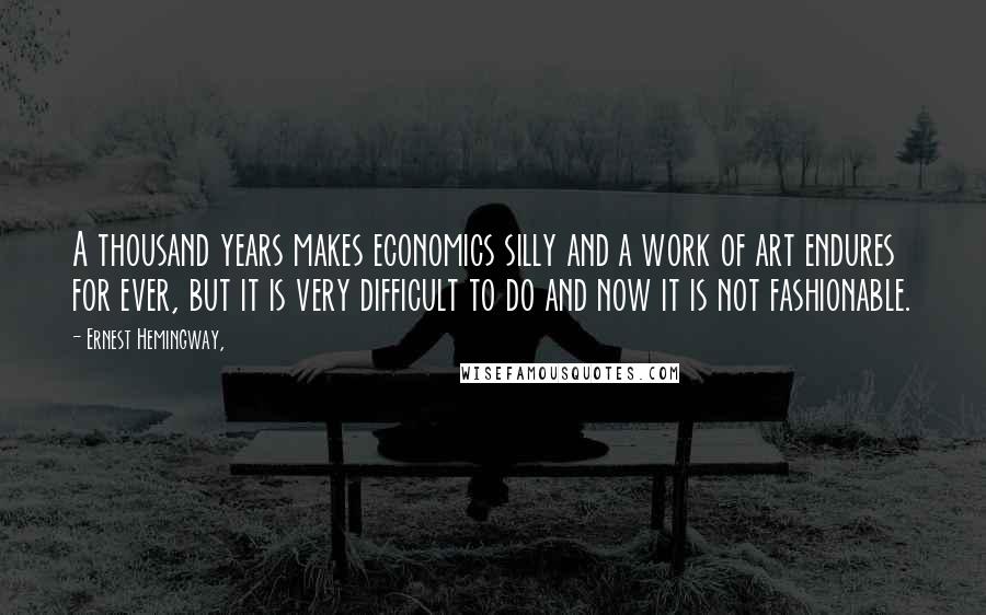 Ernest Hemingway, Quotes: A thousand years makes economics silly and a work of art endures for ever, but it is very difficult to do and now it is not fashionable.