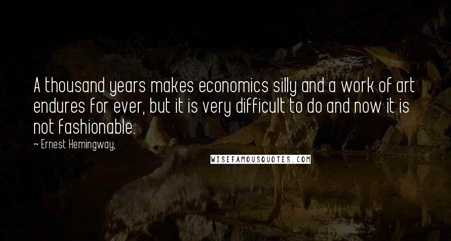 Ernest Hemingway, Quotes: A thousand years makes economics silly and a work of art endures for ever, but it is very difficult to do and now it is not fashionable.