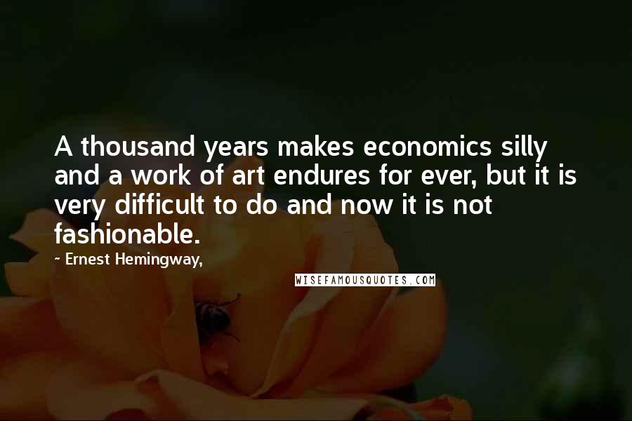 Ernest Hemingway, Quotes: A thousand years makes economics silly and a work of art endures for ever, but it is very difficult to do and now it is not fashionable.