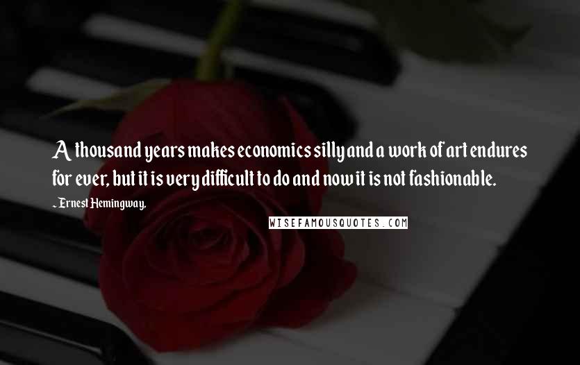 Ernest Hemingway, Quotes: A thousand years makes economics silly and a work of art endures for ever, but it is very difficult to do and now it is not fashionable.