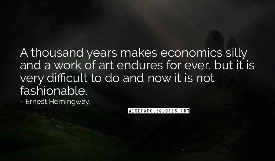Ernest Hemingway, Quotes: A thousand years makes economics silly and a work of art endures for ever, but it is very difficult to do and now it is not fashionable.