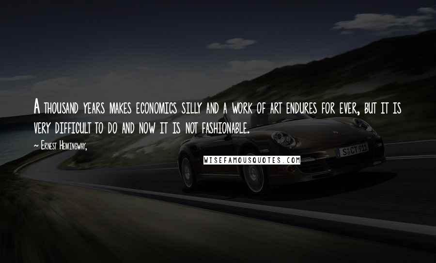 Ernest Hemingway, Quotes: A thousand years makes economics silly and a work of art endures for ever, but it is very difficult to do and now it is not fashionable.