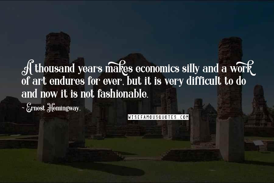 Ernest Hemingway, Quotes: A thousand years makes economics silly and a work of art endures for ever, but it is very difficult to do and now it is not fashionable.