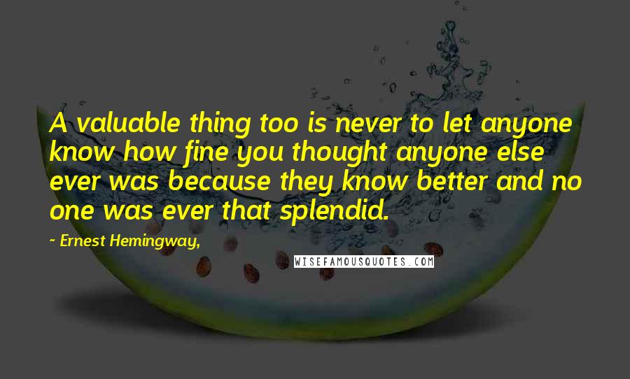Ernest Hemingway, Quotes: A valuable thing too is never to let anyone know how fine you thought anyone else ever was because they know better and no one was ever that splendid.