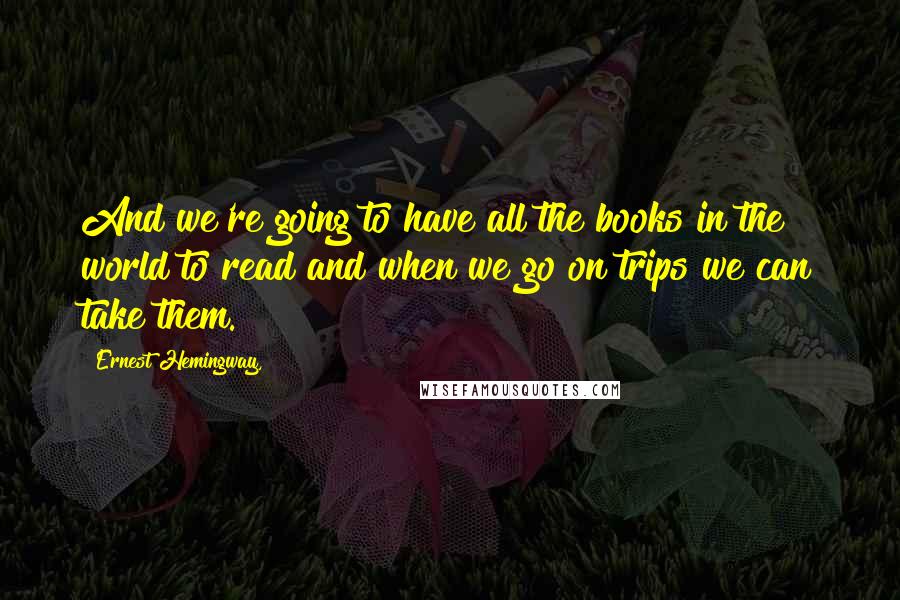 Ernest Hemingway, Quotes: And we're going to have all the books in the world to read and when we go on trips we can take them.