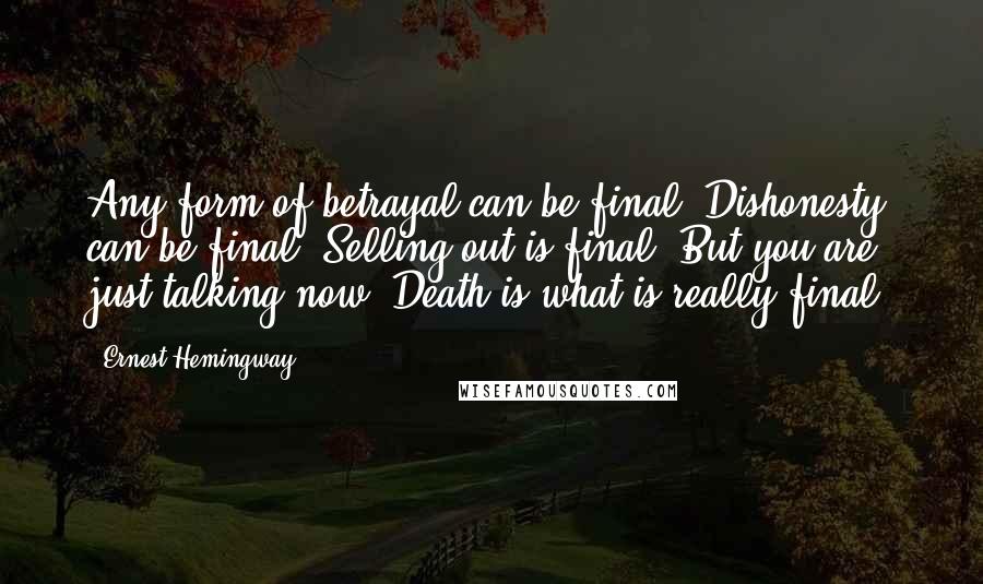 Ernest Hemingway, Quotes: Any form of betrayal can be final. Dishonesty can be final. Selling out is final. But you are just talking now. Death is what is really final.