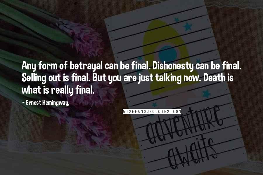 Ernest Hemingway, Quotes: Any form of betrayal can be final. Dishonesty can be final. Selling out is final. But you are just talking now. Death is what is really final.