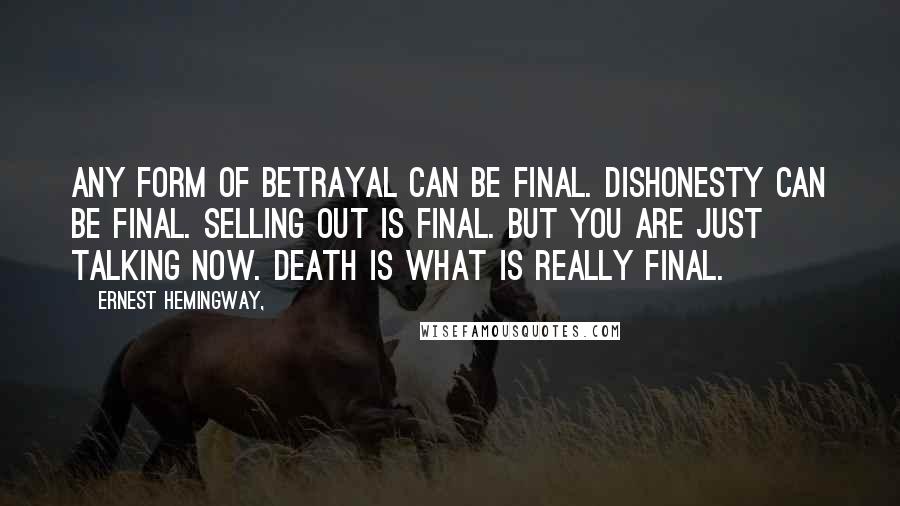 Ernest Hemingway, Quotes: Any form of betrayal can be final. Dishonesty can be final. Selling out is final. But you are just talking now. Death is what is really final.