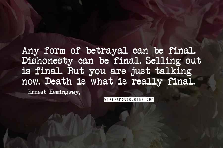 Ernest Hemingway, Quotes: Any form of betrayal can be final. Dishonesty can be final. Selling out is final. But you are just talking now. Death is what is really final.