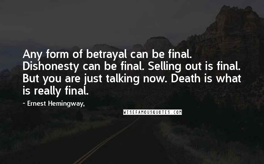 Ernest Hemingway, Quotes: Any form of betrayal can be final. Dishonesty can be final. Selling out is final. But you are just talking now. Death is what is really final.