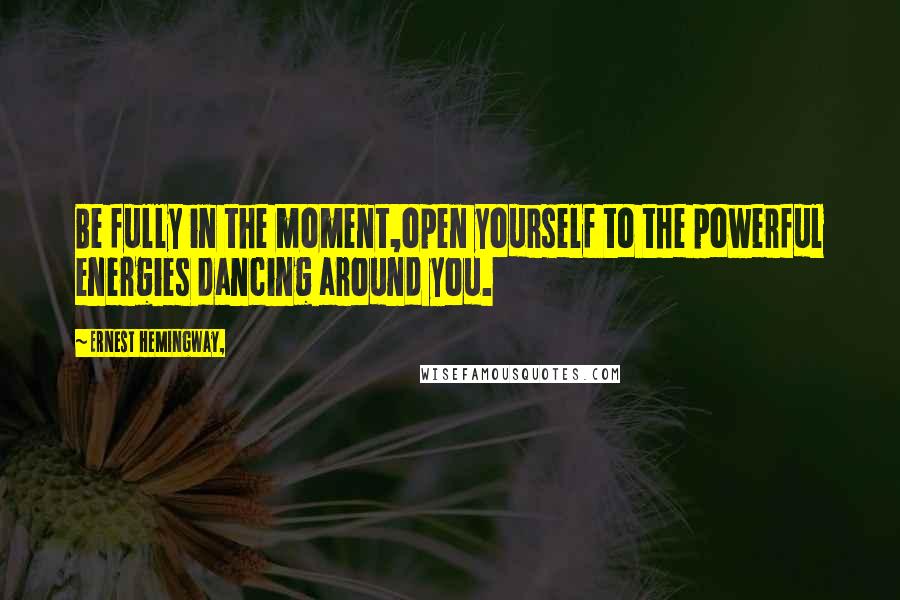 Ernest Hemingway, Quotes: Be fully in the moment,open yourself to the powerful energies dancing around you.