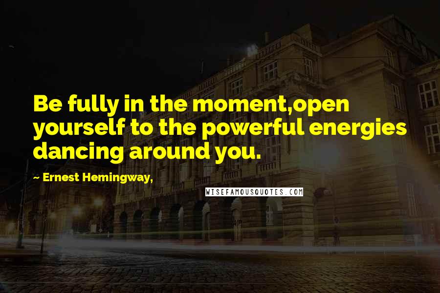 Ernest Hemingway, Quotes: Be fully in the moment,open yourself to the powerful energies dancing around you.