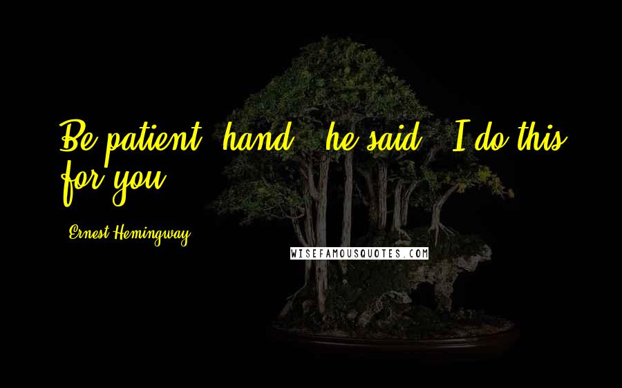Ernest Hemingway, Quotes: Be patient, hand," he said. "I do this for you.