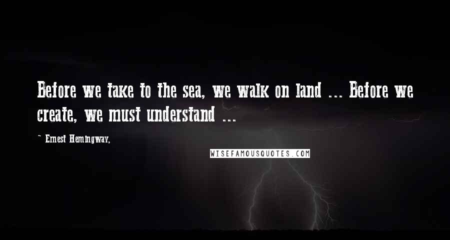 Ernest Hemingway, Quotes: Before we take to the sea, we walk on land ... Before we create, we must understand ...