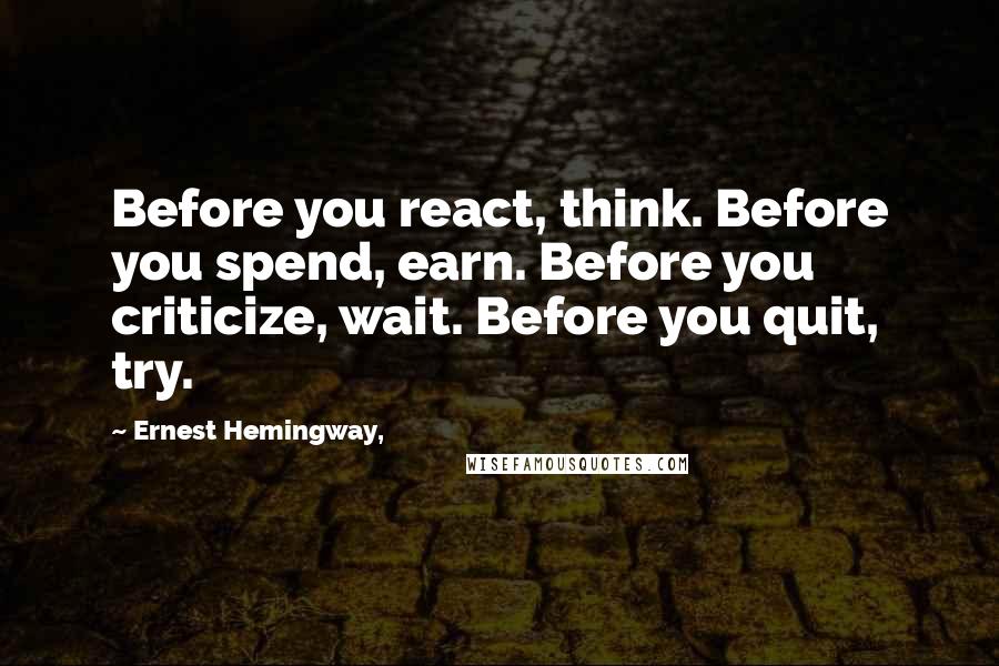 Ernest Hemingway, Quotes: Before you react, think. Before you spend, earn. Before you criticize, wait. Before you quit, try.