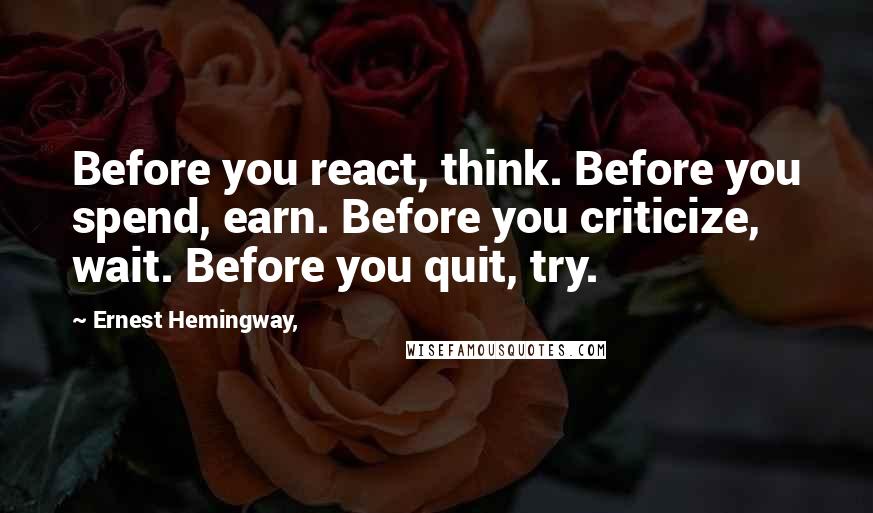 Ernest Hemingway, Quotes: Before you react, think. Before you spend, earn. Before you criticize, wait. Before you quit, try.