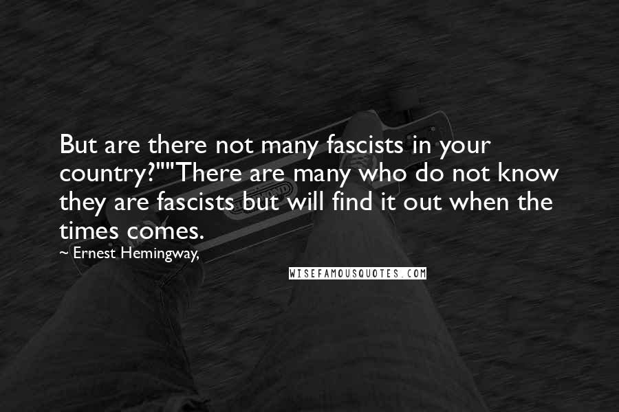 Ernest Hemingway, Quotes: But are there not many fascists in your country?""There are many who do not know they are fascists but will find it out when the times comes.