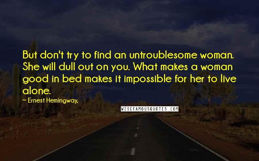 Ernest Hemingway, Quotes: But don't try to find an untroublesome woman. She will dull out on you. What makes a woman good in bed makes it impossible for her to live alone.