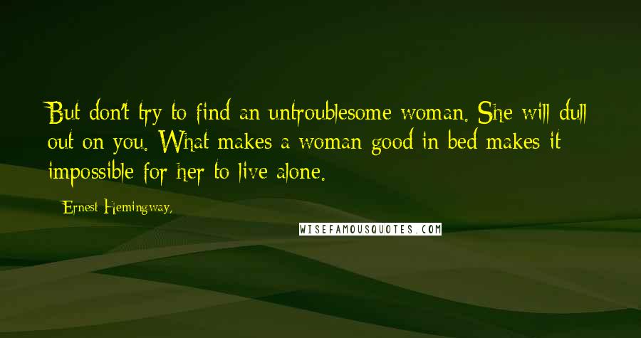 Ernest Hemingway, Quotes: But don't try to find an untroublesome woman. She will dull out on you. What makes a woman good in bed makes it impossible for her to live alone.