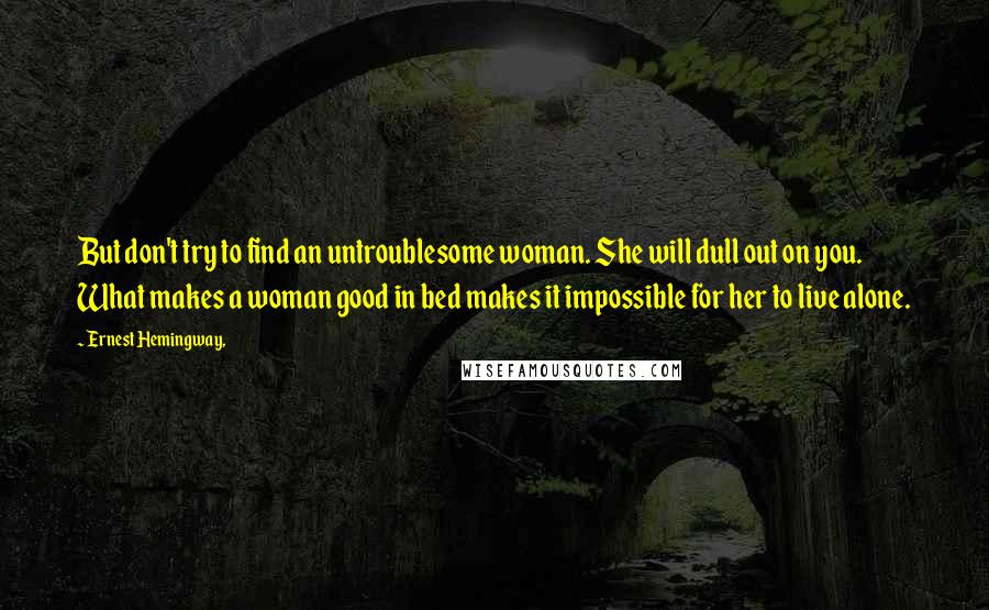 Ernest Hemingway, Quotes: But don't try to find an untroublesome woman. She will dull out on you. What makes a woman good in bed makes it impossible for her to live alone.