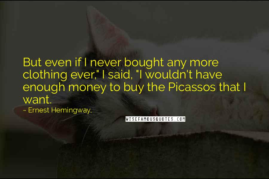 Ernest Hemingway, Quotes: But even if I never bought any more clothing ever," I said, "I wouldn't have enough money to buy the Picassos that I want.