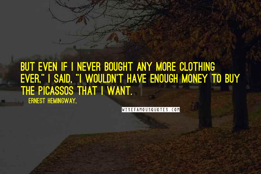 Ernest Hemingway, Quotes: But even if I never bought any more clothing ever," I said, "I wouldn't have enough money to buy the Picassos that I want.