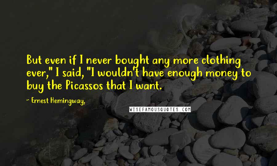 Ernest Hemingway, Quotes: But even if I never bought any more clothing ever," I said, "I wouldn't have enough money to buy the Picassos that I want.