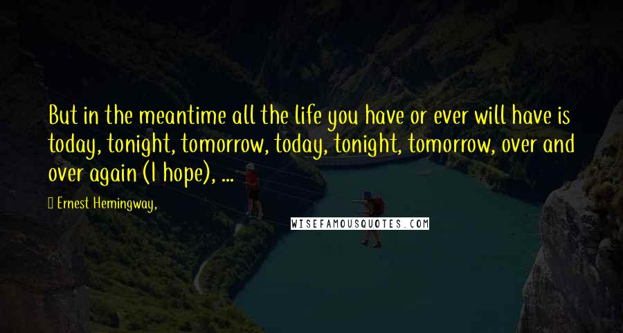 Ernest Hemingway, Quotes: But in the meantime all the life you have or ever will have is today, tonight, tomorrow, today, tonight, tomorrow, over and over again (I hope), ...