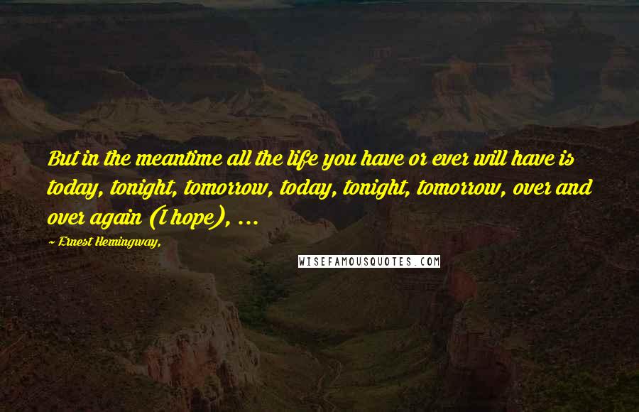 Ernest Hemingway, Quotes: But in the meantime all the life you have or ever will have is today, tonight, tomorrow, today, tonight, tomorrow, over and over again (I hope), ...