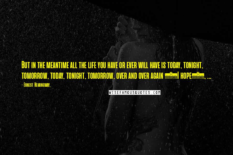 Ernest Hemingway, Quotes: But in the meantime all the life you have or ever will have is today, tonight, tomorrow, today, tonight, tomorrow, over and over again (I hope), ...