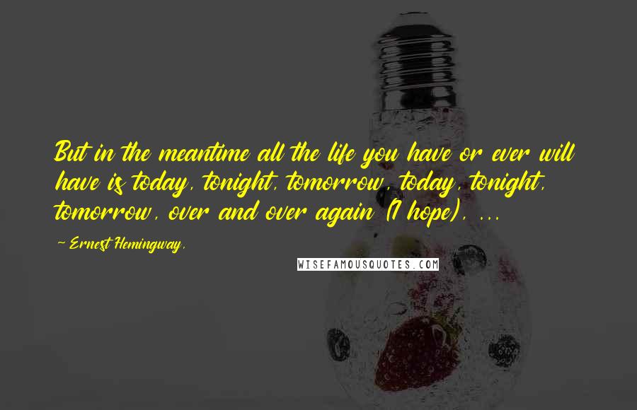 Ernest Hemingway, Quotes: But in the meantime all the life you have or ever will have is today, tonight, tomorrow, today, tonight, tomorrow, over and over again (I hope), ...