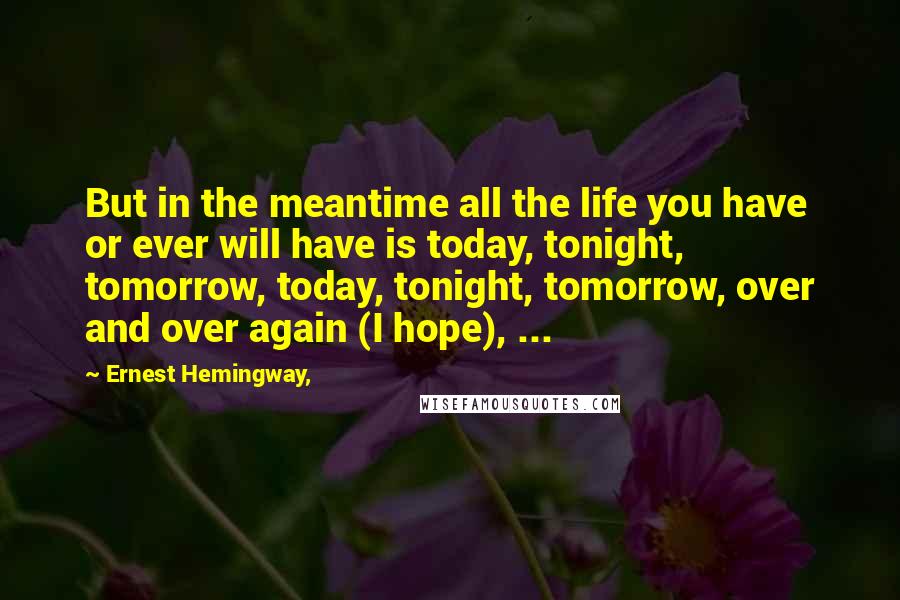 Ernest Hemingway, Quotes: But in the meantime all the life you have or ever will have is today, tonight, tomorrow, today, tonight, tomorrow, over and over again (I hope), ...