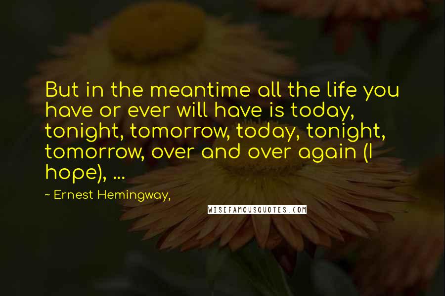 Ernest Hemingway, Quotes: But in the meantime all the life you have or ever will have is today, tonight, tomorrow, today, tonight, tomorrow, over and over again (I hope), ...