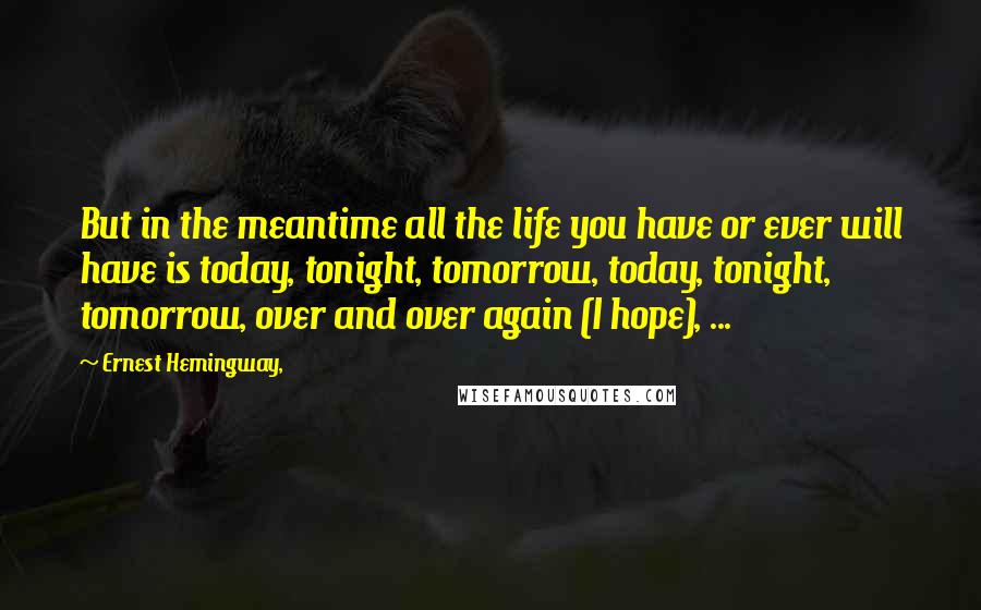 Ernest Hemingway, Quotes: But in the meantime all the life you have or ever will have is today, tonight, tomorrow, today, tonight, tomorrow, over and over again (I hope), ...