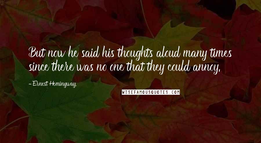 Ernest Hemingway, Quotes: But now he said his thoughts aloud many times since there was no one that they could annoy.