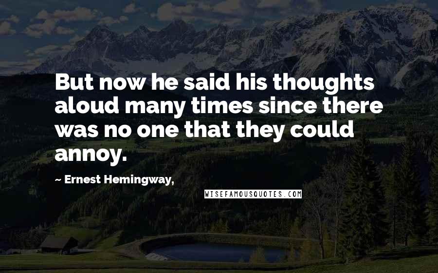 Ernest Hemingway, Quotes: But now he said his thoughts aloud many times since there was no one that they could annoy.