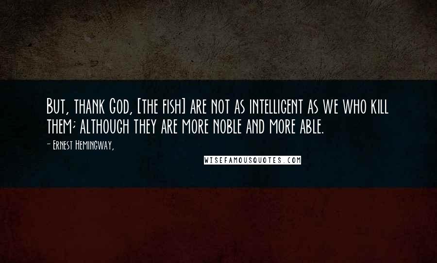 Ernest Hemingway, Quotes: But, thank God, [the fish] are not as intelligent as we who kill them; although they are more noble and more able.