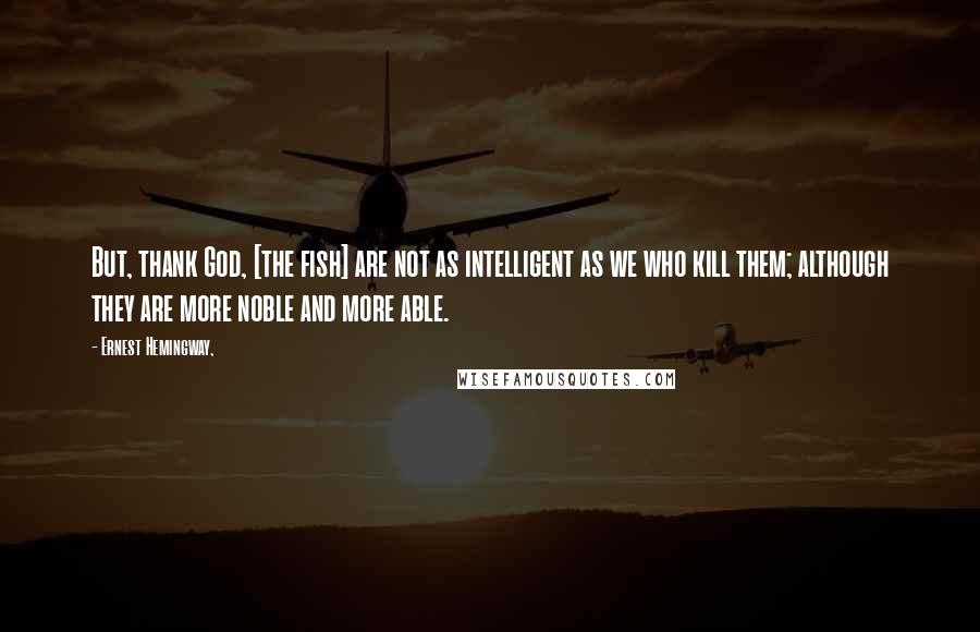 Ernest Hemingway, Quotes: But, thank God, [the fish] are not as intelligent as we who kill them; although they are more noble and more able.