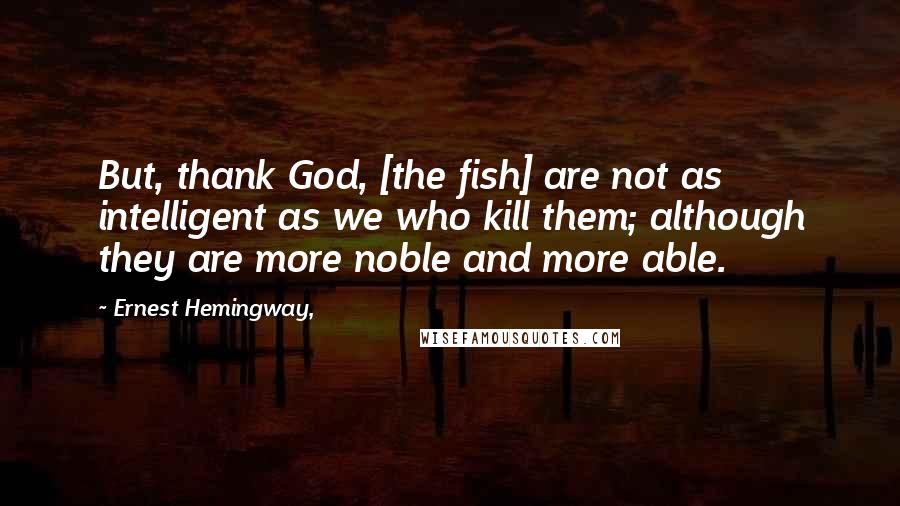 Ernest Hemingway, Quotes: But, thank God, [the fish] are not as intelligent as we who kill them; although they are more noble and more able.