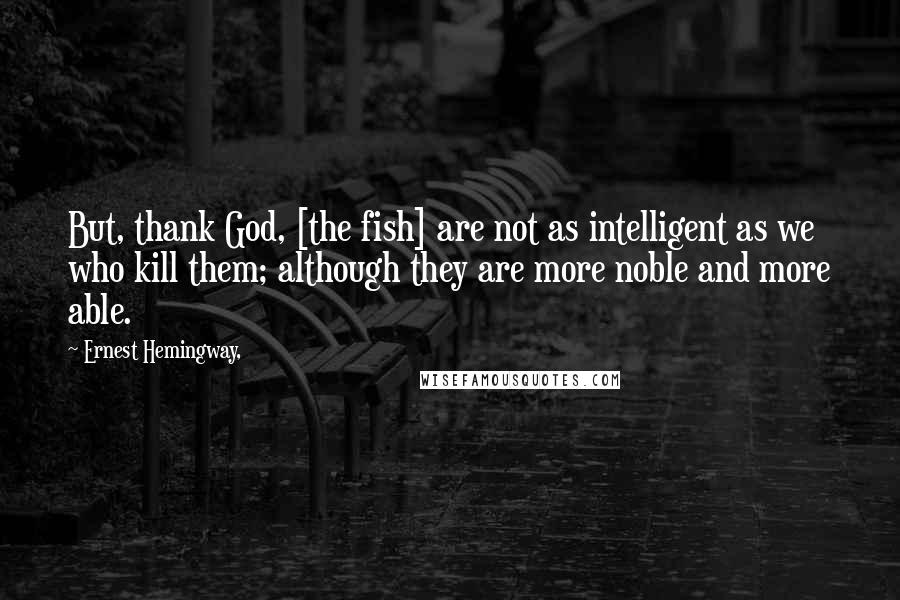 Ernest Hemingway, Quotes: But, thank God, [the fish] are not as intelligent as we who kill them; although they are more noble and more able.