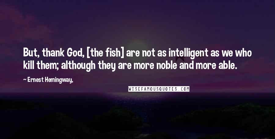 Ernest Hemingway, Quotes: But, thank God, [the fish] are not as intelligent as we who kill them; although they are more noble and more able.