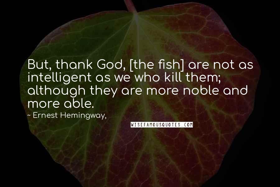 Ernest Hemingway, Quotes: But, thank God, [the fish] are not as intelligent as we who kill them; although they are more noble and more able.