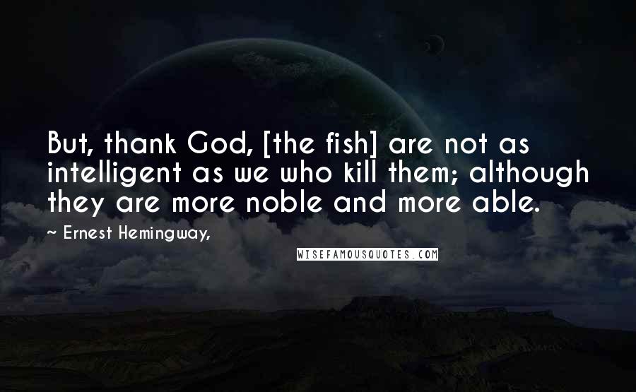 Ernest Hemingway, Quotes: But, thank God, [the fish] are not as intelligent as we who kill them; although they are more noble and more able.