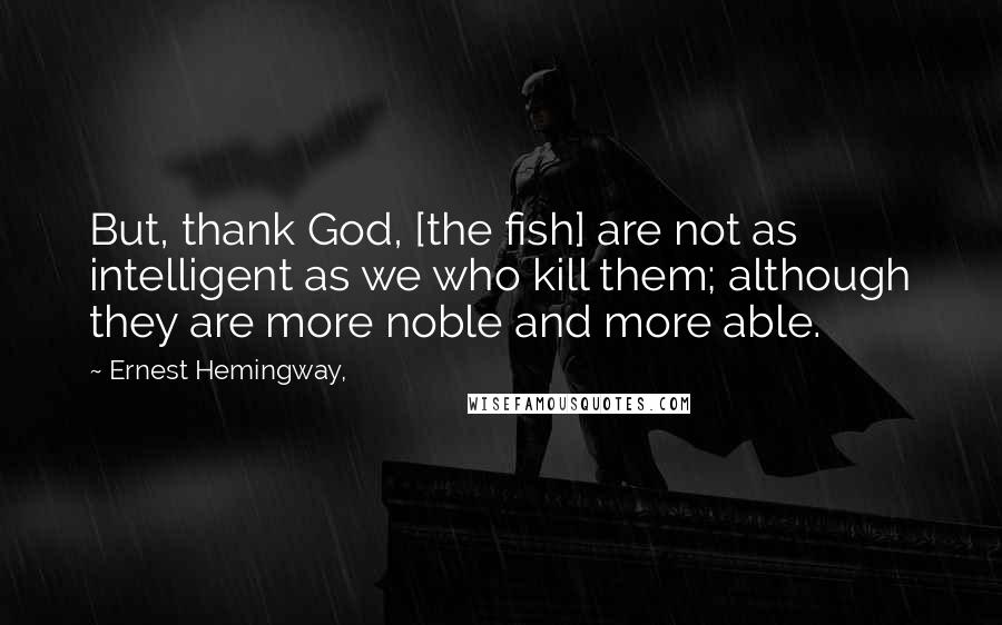 Ernest Hemingway, Quotes: But, thank God, [the fish] are not as intelligent as we who kill them; although they are more noble and more able.