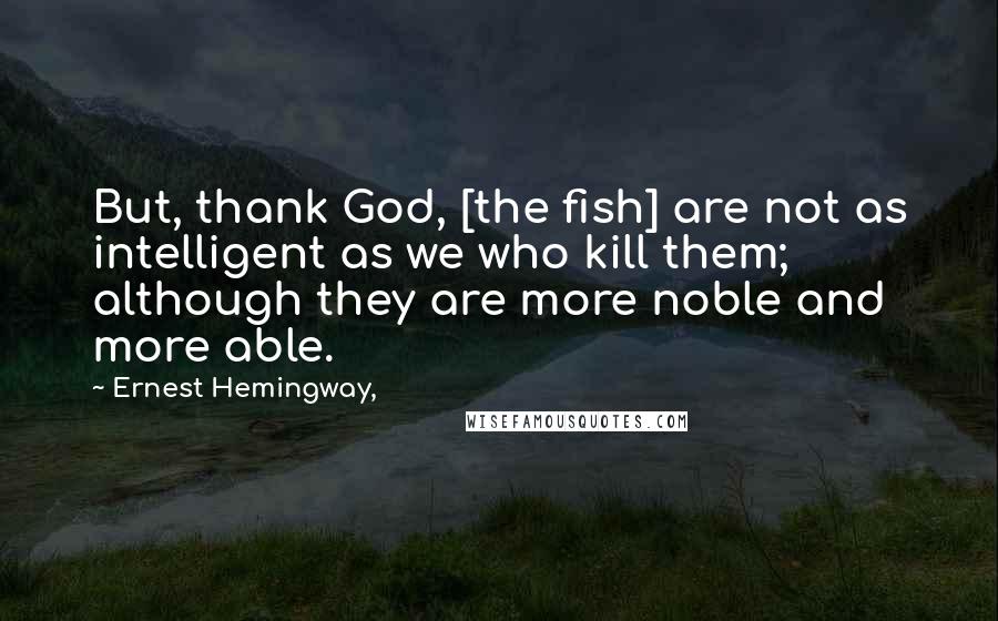 Ernest Hemingway, Quotes: But, thank God, [the fish] are not as intelligent as we who kill them; although they are more noble and more able.