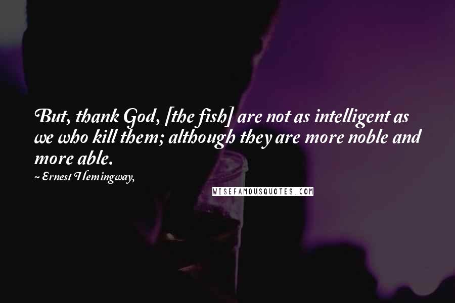 Ernest Hemingway, Quotes: But, thank God, [the fish] are not as intelligent as we who kill them; although they are more noble and more able.