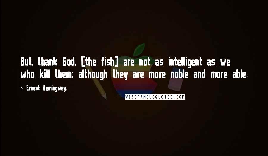 Ernest Hemingway, Quotes: But, thank God, [the fish] are not as intelligent as we who kill them; although they are more noble and more able.