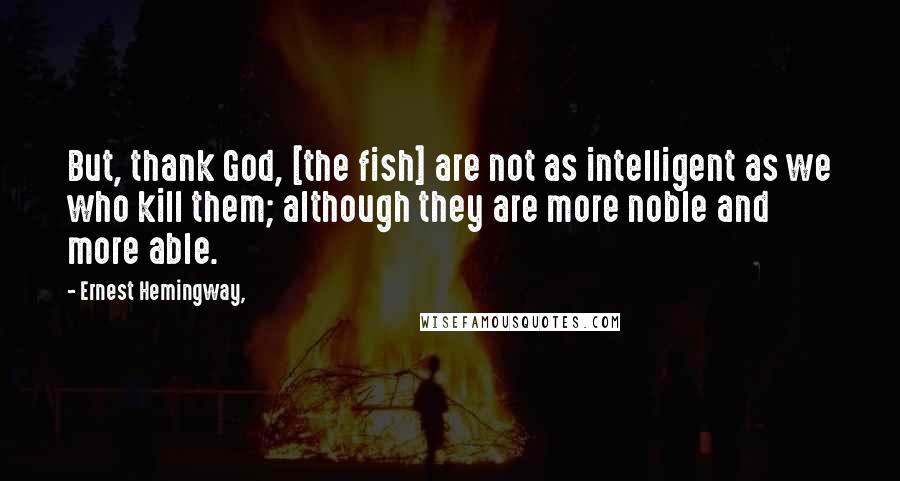 Ernest Hemingway, Quotes: But, thank God, [the fish] are not as intelligent as we who kill them; although they are more noble and more able.