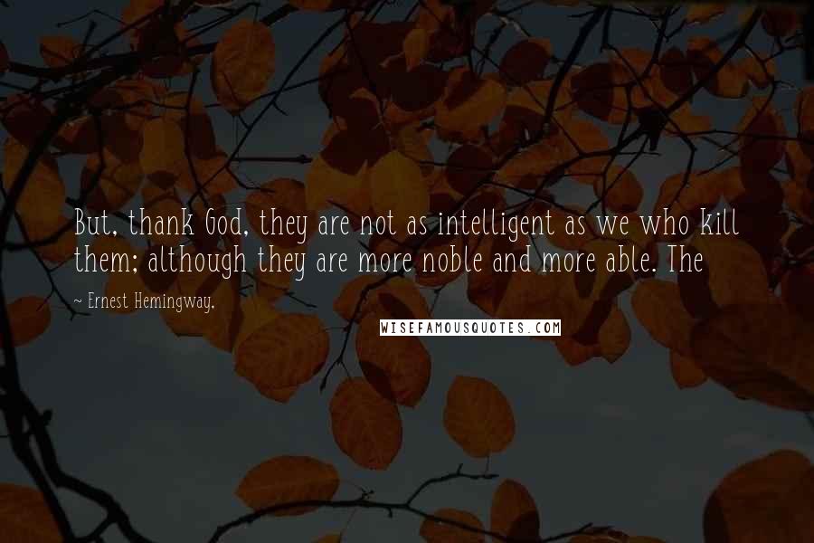 Ernest Hemingway, Quotes: But, thank God, they are not as intelligent as we who kill them; although they are more noble and more able. The