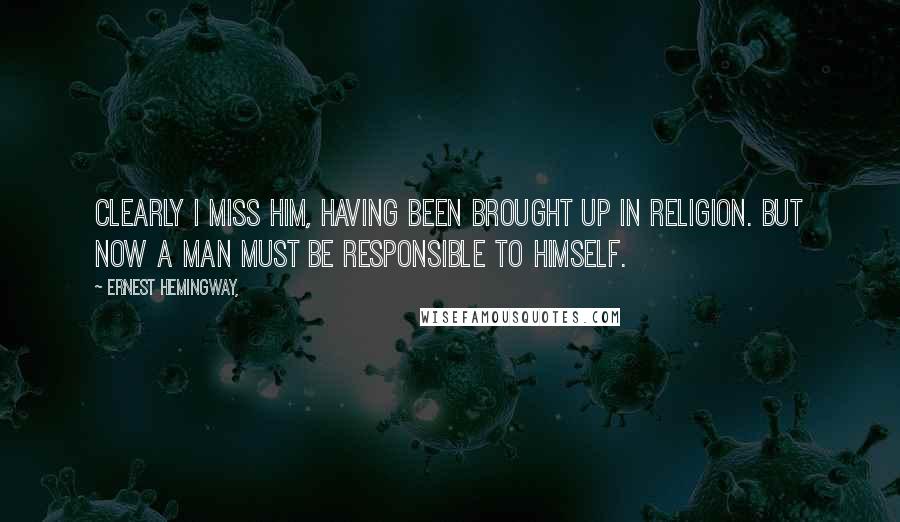 Ernest Hemingway, Quotes: Clearly I miss Him, having been brought up in religion. But now a man must be responsible to himself.